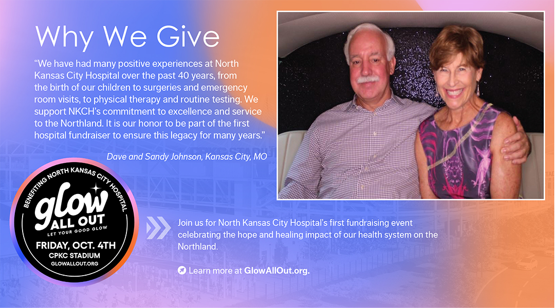 “We have had many positive experiences at North Kansas City Hospital over the past 40 years, from the birth of our children to surgeries and emergency room visits, to physical therapy and routine testing. We support NKCH’s commitment to excellence and service to the Northland. It is our honor to be part of the first hospital fundraiser to ensure this legacy for many years.” Dave and Sandy Johnson, Kansas City, MO